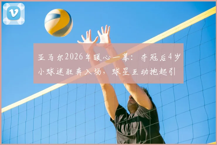 亚马尔2026年暖心一幕:夺冠后4岁小球迷狂奔入场,球星互动抱起引爆网络,背后家庭故事与青训启示