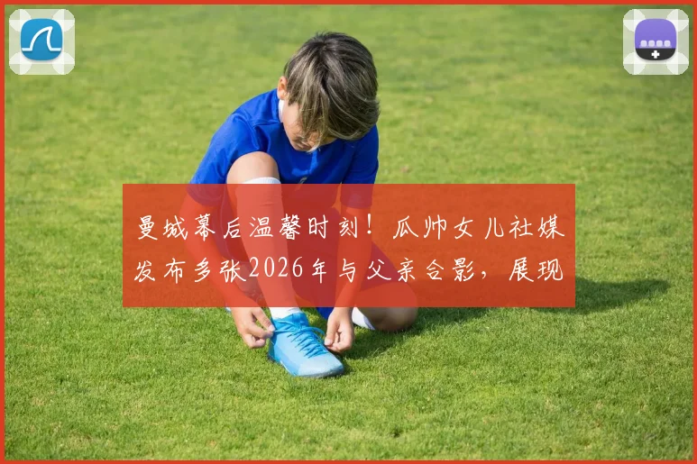 曼城幕后温馨时刻!瓜帅女儿社媒发布多张2026年与父亲合影,展现鲜为人知的家庭一面