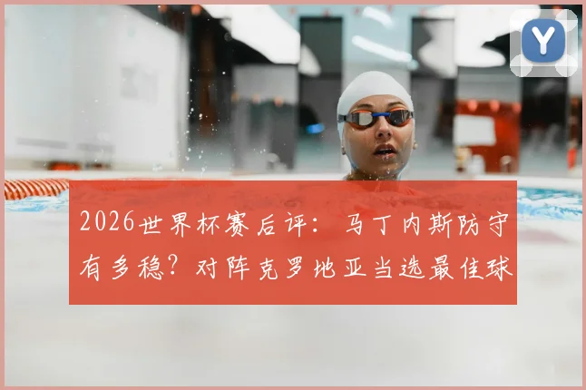 2026世界杯赛后评：马丁内斯防守有多稳？对阵克罗地亚当选最佳球员，他的关键数据解读
