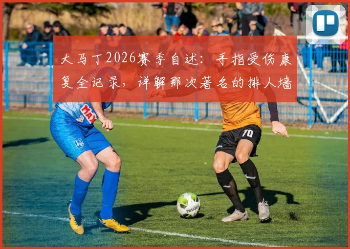 大马丁2026赛季自述：手指受伤康复全记录，详解那次著名的排人墙事件如何体现维拉队内团结
