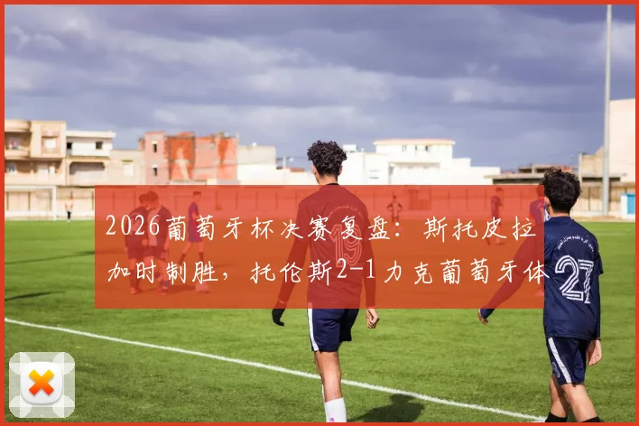 2026葡萄牙杯决赛复盘:斯托皮拉加时制胜,托伦斯2-1力克葡萄牙体育夺冠,赛后分析