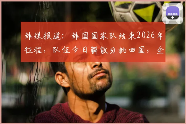 韩媒报道:韩国国家队结束2026年征程,队伍今日解散分批回国,全体成员撤离驻地时神情凝重