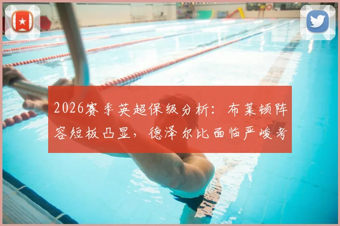 2026赛季英超保级分析：布莱顿阵容短板凸显，德泽尔比面临严峻考验，前热刺球员点评保级概率仅10%