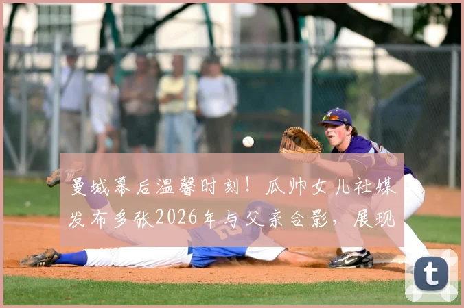 曼城幕后温馨时刻!瓜帅女儿社媒发布多张2026年与父亲合影,展现鲜为人知的家庭一面