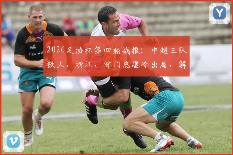 2026足协杯第四轮战报：中超三队铁人、浙江、津门虎爆冷出局，解析淘汰原因与晋级队伍表现