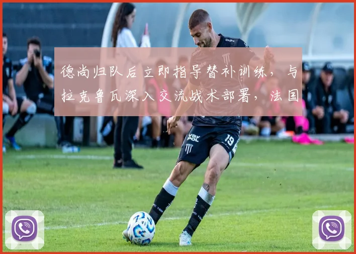 德尚归队后立即指导替补训练,与拉克鲁瓦深入交流战术部署,法国队备战2026关键赛事阵容调整观察