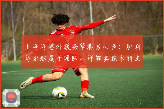 上海海港外援茹萨赛后心声:胜利与进球属于团队,详解其技术特点与2024赛季关键作用