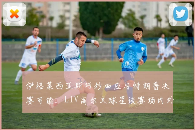 伊格莱西亚斯巧妙回应与特朗普决赛可能:LIV高尔夫球星谈赛场内外互动艺术