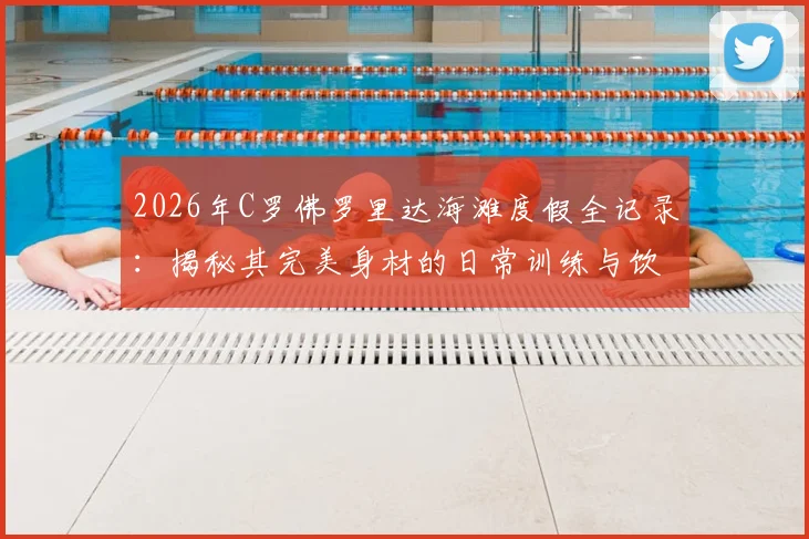 2026年C罗佛罗里达海滩度假全记录:揭秘其完美身材的日常训练与饮食管理