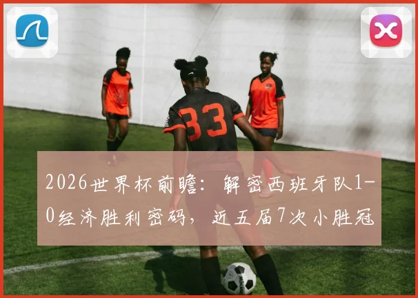 2026世界杯前瞻:解密西班牙队1-0经济胜利密码,近五届7次小胜冠绝群雄