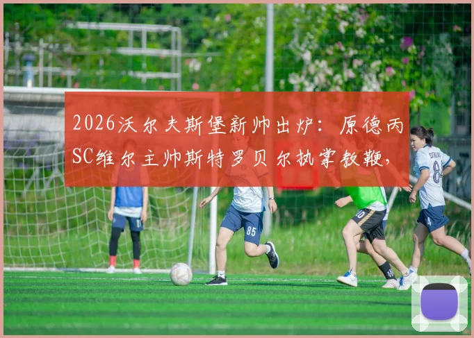 2026沃尔夫斯堡新帅出炉：原德丙SC维尔主帅斯特罗贝尔执掌教鞭，深度解析其人其事与球队前景