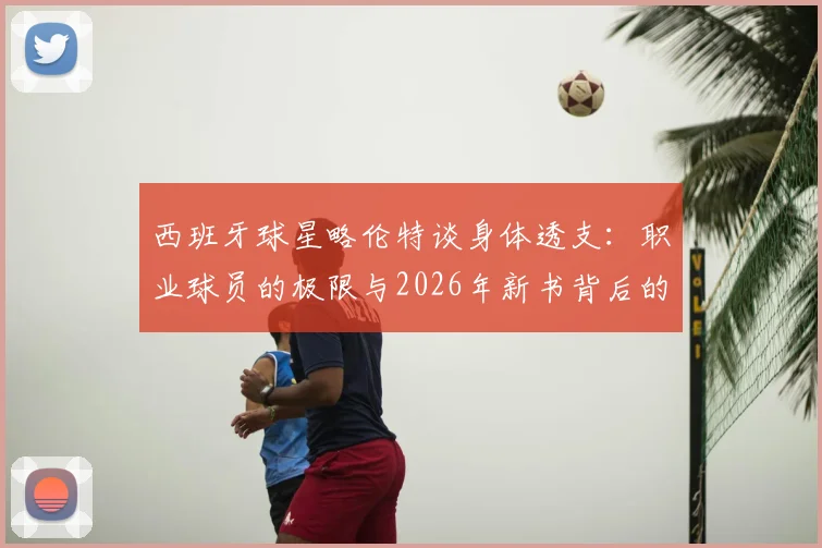 西班牙球星略伦特谈身体透支:职业球员的极限与2026年新书背后的社会反思