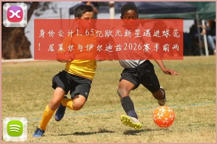 身价合计1.65亿欧元新星遇进球荒!居莱尔与伊尔迪兹2026赛季前两轮23次射门未开张,背后原因深度探讨
