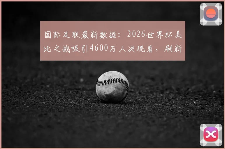 国际足联最新数据:2026世界杯美比之战吸引4600万人次观看,刷新美国足球收视纪录