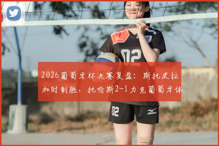 2026葡萄牙杯决赛复盘：斯托皮拉加时制胜，托伦斯2-1力克葡萄牙体育夺冠，赛后分析