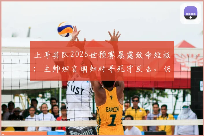 土耳其队2026世预赛暴露致命短板：主帅坦言明知对手死守反击，仍连丢两球，破密集防守成当务之急
