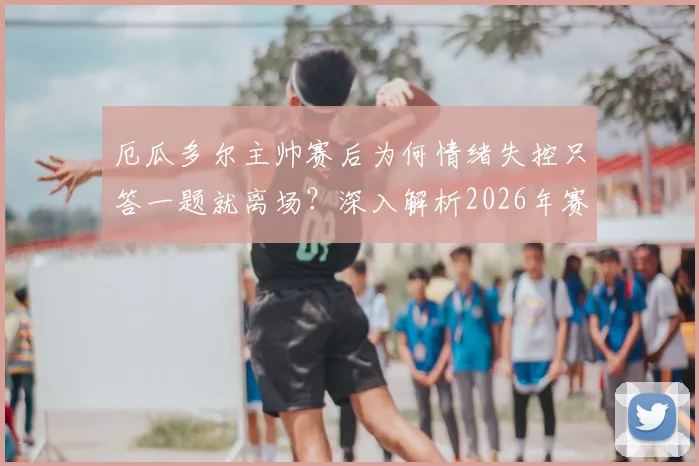 厄瓜多尔主帅赛后为何情绪失控只答一题就离场?深入解析2026年赛后采访风波