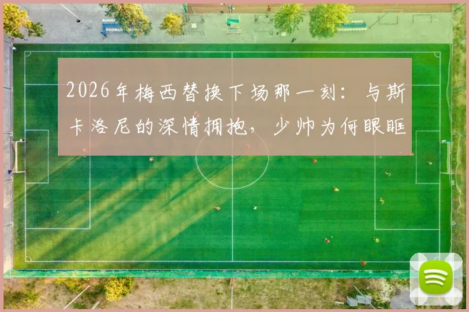 2026年梅西替换下场那一刻:与斯卡洛尼的深情拥抱,少帅为何眼眶湿润?师徒情谊全回顾