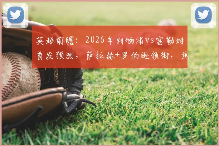 英超前瞻:2026年利物浦vs富勒姆首发预测,萨拉赫+罗伯逊领衔,焦点看小将恩古莫哈能否出战?