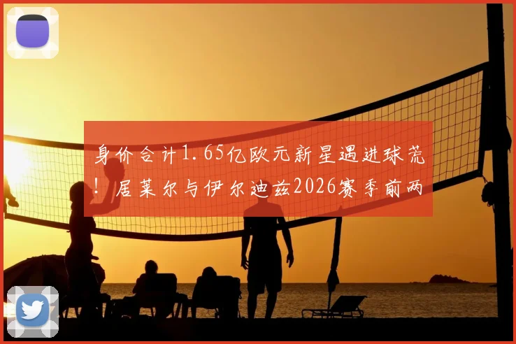 身价合计1.65亿欧元新星遇进球荒!居莱尔与伊尔迪兹2026赛季前两轮23次射门未开张,背后原因深度探讨