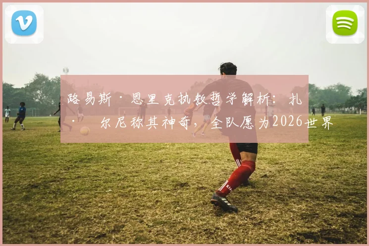 路易斯·恩里克执教哲学解析:扎巴尔尼称其神奇,全队愿为2026世界杯奋战到底