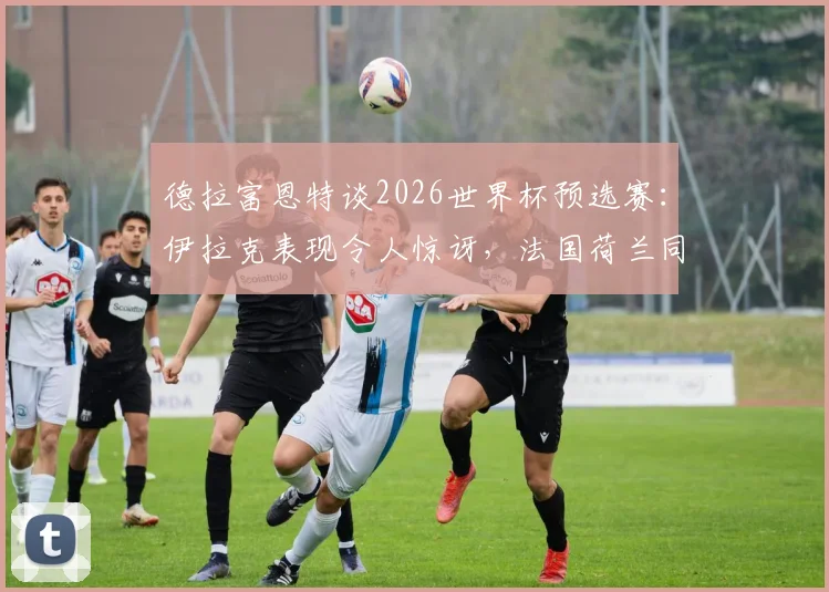 德拉富恩特谈2026世界杯预选赛:伊拉克表现令人惊讶,法国荷兰同样爆冷输球背后分析