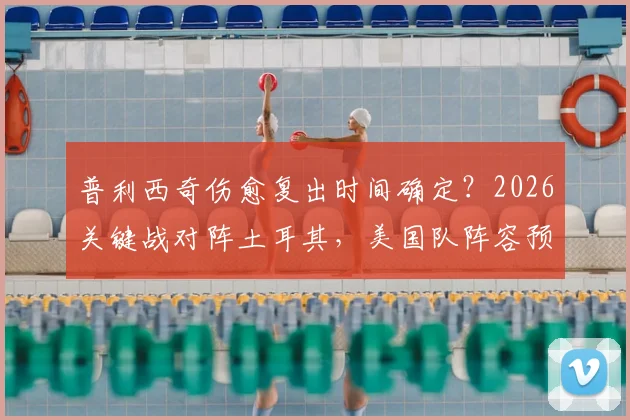 普利西奇伤愈复出时间确定?2026关键战对阵土耳其,美国队阵容预测与赛前分析