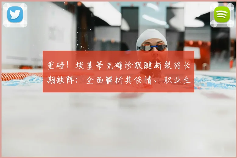 重磅!埃基蒂克确诊跟腱断裂将长期缺阵:全面解析其伤情、职业生涯前景及对球队影响