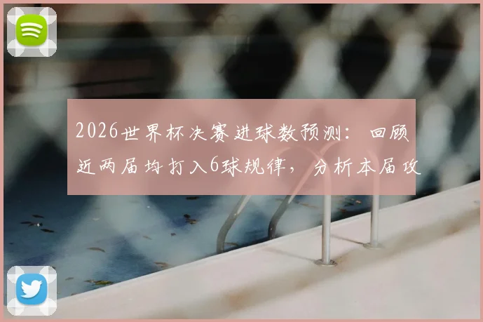 2026世界杯决赛进球数预测:回顾近两届均打入6球规律,分析本届攻防趋势与比分可能