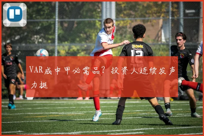 VAR成中甲必需品？投资人连续发声力挺