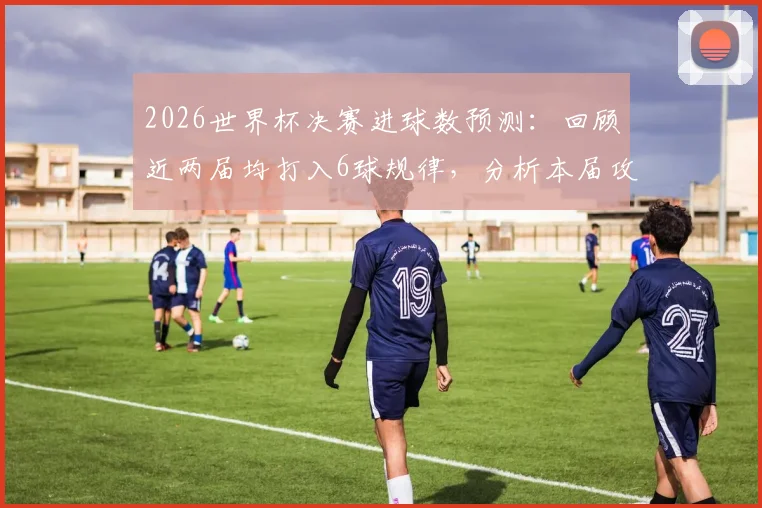 2026世界杯决赛进球数预测:回顾近两届均打入6球规律,分析本届攻防趋势与比分可能