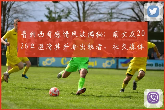 普利西奇感情风波揭秘：前女友2026年澄清其并非出轨者，社交媒体言论遭断章取义始末