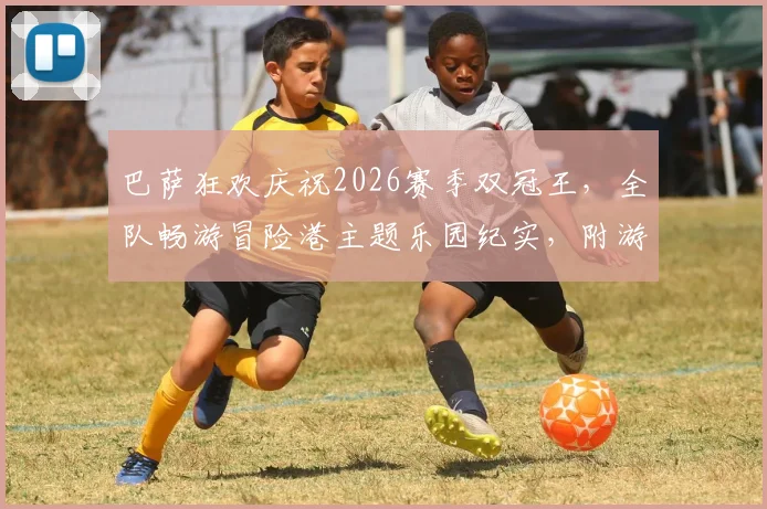 巴萨狂欢庆祝2026赛季双冠王,全队畅游冒险港主题乐园纪实,附游乐园详细攻略与游玩体验