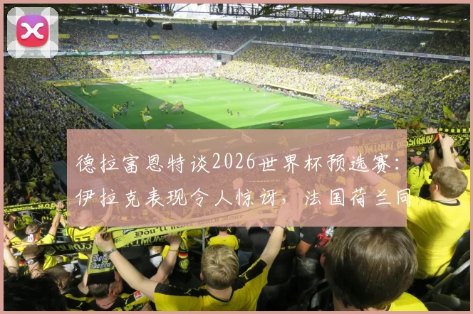 德拉富恩特谈2026世界杯预选赛:伊拉克表现令人惊讶,法国荷兰同样爆冷输球背后分析