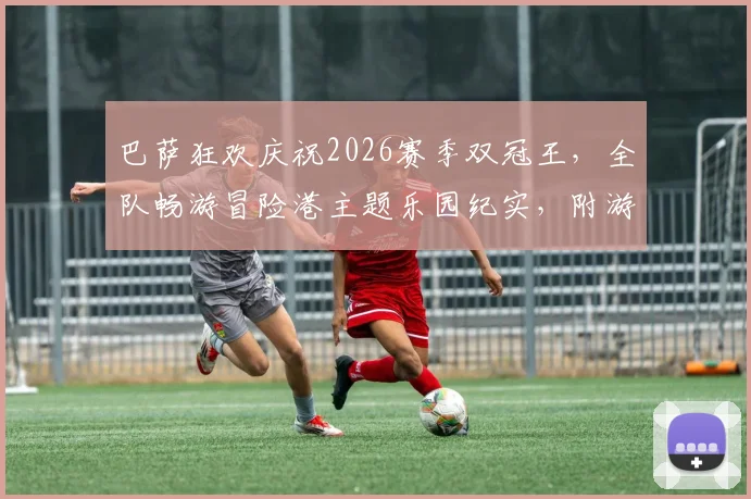 巴萨狂欢庆祝2026赛季双冠王，全队畅游冒险港主题乐园纪实，附游乐园详细攻略与游玩体验