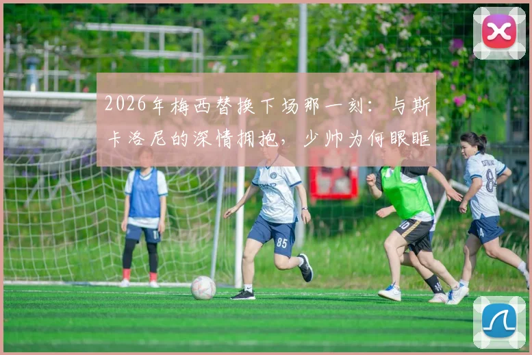 2026年梅西替换下场那一刻:与斯卡洛尼的深情拥抱,少帅为何眼眶湿润?师徒情谊全回顾