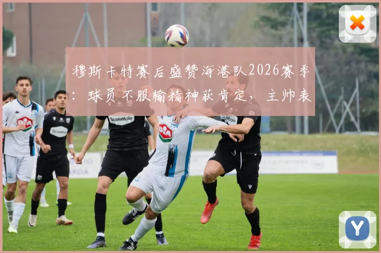 穆斯卡特赛后盛赞海港队2026赛季：球员不服输精神获肯定，主帅表态未来信心十足