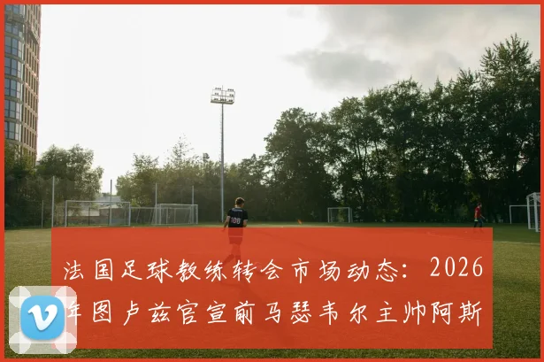 法国足球教练转会市场动态:2026年图卢兹官宣前马瑟韦尔主帅阿斯库走马上任,解析其执教前景与球队发展挑战