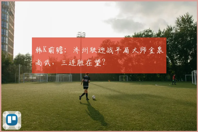 韩K前瞻：济州联迎战平局大师金泉尚武，三连胜在望？