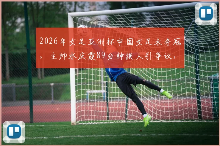 2026年女足亚洲杯中国女足未夺冠，主帅水庆霞89分钟换人引争议，赛后如何重建团队精神
