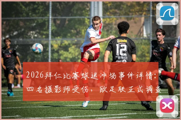 2026拜仁比赛球迷冲场事件详情:四名摄影师受伤,欧足联正式调查处理程序及处罚规定解读