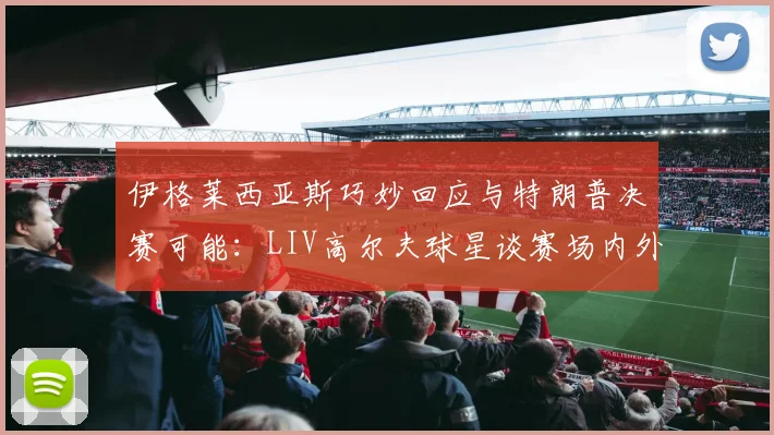 伊格莱西亚斯巧妙回应与特朗普决赛可能:LIV高尔夫球星谈赛场内外互动艺术