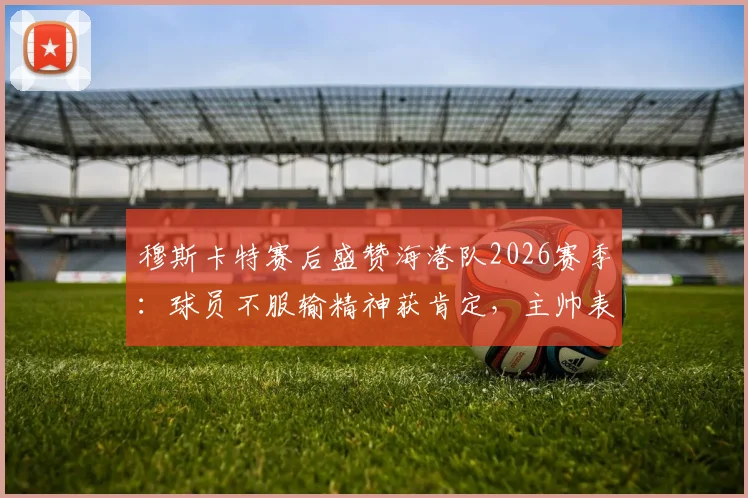 穆斯卡特赛后盛赞海港队2026赛季：球员不服输精神获肯定，主帅表态未来信心十足