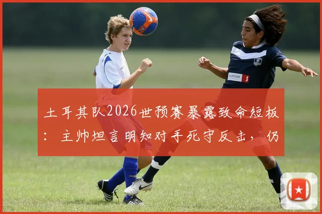 土耳其队2026世预赛暴露致命短板：主帅坦言明知对手死守反击，仍连丢两球，破密集防守成当务之急